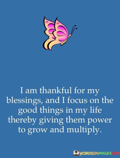 This statement reflects the principle of nurturing positivity through gratitude. "I am thankful for my blessings, and I focus on the good things in my life, thereby giving them power to grow and multiply" suggests that by acknowledging and appreciating the positives, individuals enhance their impact and attract more positivity. It underscores the transformative role of gratitude in amplifying positive experiences.

"I Am Thankful for My Blessings, and I Focus on the Good Things in My Life, Thereby Giving Them Power to Grow and Multiply" encapsulates the concept of fostering a positive cycle through gratitude. It implies that by directing attention to the good aspects of life, individuals magnify their significance and pave the way for more favorable circumstances. The phrase underscores the link between perspective and outcomes.

The message promotes the idea of conscious focus and mindset. By intentionally appreciating blessings and maintaining a positive outlook, individuals create an environment that encourages further positivity. The statement underscores the potential for gratitude to shape one's experiences, influence personal growth, and enhance the overall quality of life.
