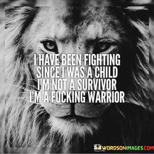 The quote portrays a powerful and resilient individual who has faced challenges since childhood. "I have been fighting since I was a child" suggests a history of adversities and struggles that the person has endured throughout their life.

The statement "I'm not a survivor, I'm a fucking warrior" emphasizes a refusal to be defined merely as someone who has survived difficult circumstances. Instead, the person identifies themselves as a warrior—a symbol of strength, courage, and determination. By using strong language, the quote conveys a sense of empowerment and defiance. It signifies the person's refusal to be reduced to a victim and their determination to overcome obstacles with unwavering strength and tenacity.

Overall, the quote reflects a powerful mindset of resilience and self-empowerment. It conveys a message of triumph over adversity and a refusal to be defined by past struggles. Instead, it portrays the individual as a fierce warrior, ready to face any challenges that come their way.