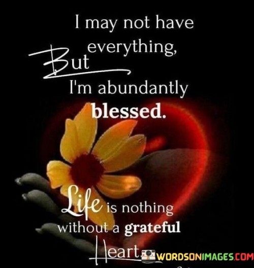 This statement reflects contentment and gratitude in the face of life's circumstances. "I may not have everything, but I'm abundantly blessed. Life is nothing without a grateful heart" suggests that even without possessing everything, there's still an abundance to be thankful for. It underscores the significance of maintaining a grateful outlook as a source of true richness.

"I May Not Have Everything, But I'm Abundantly Blessed. Life Is Nothing Without a Grateful Heart" encapsulates the concept of appreciating what one has rather than focusing on what is lacking. It implies that a grateful heart enhances the richness of life even in the absence of material possessions. The phrase underscores the connection between gratitude and inner fulfillment.

The message promotes a shift in perspective and a focus on what truly matters. By recognizing the abundance in one's life, individuals can cultivate a sense of contentment and joy. The statement underscores the transformative power of gratitude in shaping one's perception and fostering emotional well-being, highlighting that true wealth resides in appreciating life's blessings.