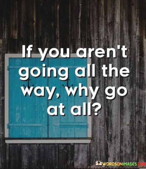 In the first paragraph, this phrase questions the purpose of partial commitment. It suggests that if one isn't fully invested in a pursuit, there's little reason to engage at all. By prompting introspection, the phrase emphasizes the value of wholehearted dedication.

The second paragraph underscores the concept of purposeful actions. It implies that pursuing something halfheartedly can lead to unfulfilling outcomes. This part of the phrase highlights the idea that meaningful achievements are born from full effort.

In the third paragraph, the phrase signifies the importance of setting meaningful goals. It encourages individuals to evaluate their level of commitment and motivation before embarking on endeavors. This phrase ultimately underscores the idea that success is best achieved when one is committed to going all the way, focusing energy and determination on the journey.