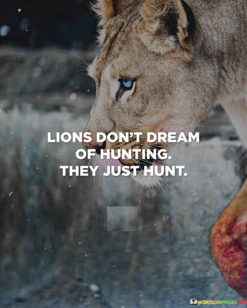 This quote is saying that lions don't spend time dreaming about hunting - they just go out and do it. They are focused on taking action and achieving their goals, rather than just thinking about them.

By being action-oriented like a lion, we can achieve great things and make a difference in the world. We shouldn't spend too much time dreaming or planning - we should focus on taking action and making things happen.

Ultimately, this quote is about the importance of being proactive and taking initiative. If we can learn to be more like lions and focus on taking action, we will be much more successful and achieve our goals more quickly and efficiently.