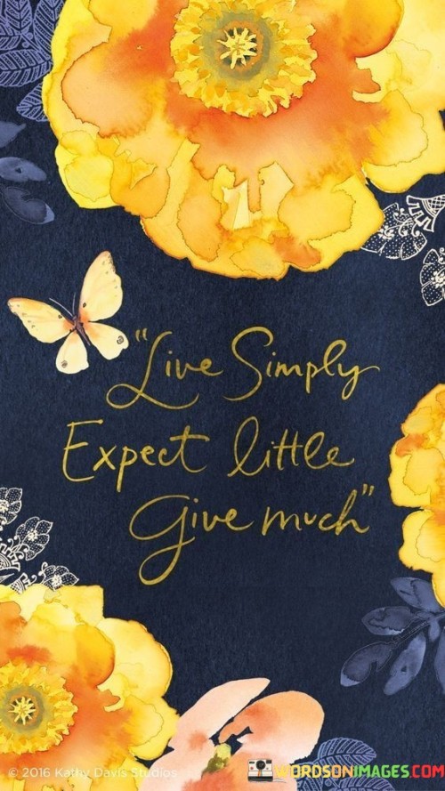 The quote advocates for a modest and generous approach to life. It suggests embracing simplicity, maintaining low expectations, and prioritizing giving. In the first paragraph, the quote emphasizes the value of living with a straightforward and unpretentious mindset.

The second paragraph delves deeper into the quote's message. It encourages individuals to cultivate contentment by not setting overly high expectations. This approach can lead to greater appreciation for what one has and reduce the potential for disappointment.

In the third paragraph, the quote encapsulates its essence. It advises a lifestyle that centers on selflessness and generosity. By giving without expecting much in return, individuals can contribute positively to others' lives and create a ripple effect of goodwill. This quote serves as a reminder of the power of simplicity, humility, and compassion in fostering meaningful connections and a fulfilling life.