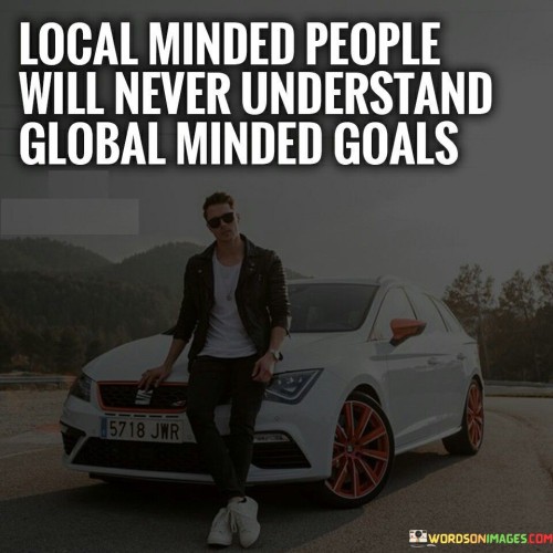 The quote suggests a potential gap between individuals with a narrow, local perspective and those with broader global aspirations. It implies that people who focus solely on local matters might struggle to comprehend goals that transcend geographical boundaries. In the first paragraph, the quote highlights the possible contrast between local and global perspectives.

The second paragraph delves deeper into the quote's message. It hints at the challenges that can arise when individuals with different mindsets interact. A local-minded perspective might prioritize immediate concerns, while global-minded goals often encompass larger-scale issues and interconnectedness.

In the third paragraph, the quote encapsulates its central idea. It underscores the potential for misalignment in understanding and communication between those who prioritize local matters and those with broader global visions. The quote serves as a reminder of the importance of fostering empathy and open-mindedness in order to bridge the gap between different perspectives and work towards shared goals.