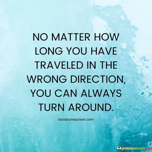 This quote radiates hope and resilience. "No Matter How Long You Have Traveled" acknowledges past mistakes. "In The Wrong Direction" conveys missteps. "You Can Always Turn Around" inspires change, embracing the power of self-correction and growth.

The quote celebrates the possibility of change. "No Matter How Long" erases time constraints. "You Can Always Turn Around" emphasizes choice, encouraging a redirection toward positive paths, regardless of past choices.

In essence, the quote embodies second chances. It conveys that one's journey isn't fixed, highlighting the capacity to learn from wrong turns, shift direction, and pursue a more fulfilling life course—a testament to human adaptability and the potential for personal transformation.