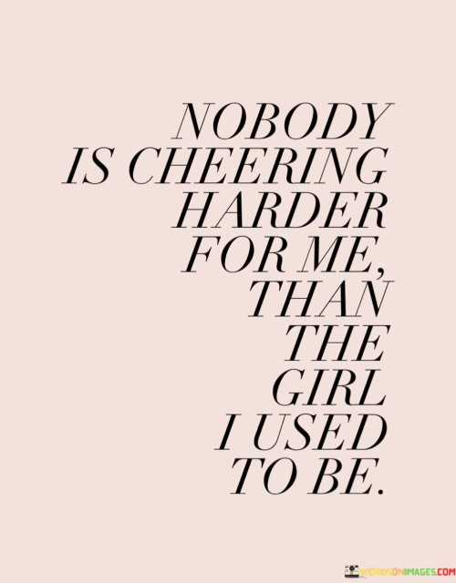 This quote speaks to the power of self-encouragement and self-belief. The phrase "nobody is cheering harder for me" emphasizes the idea that no one else can be as invested in our success and happiness as we are ourselves. It reminds us to be our own biggest supporters and to celebrate our achievements and progress.

The phrase "than the girl I used to be" conveys a sense of growth and self-improvement. It suggests that the person we are today is a result of the journey we've been through and the lessons we've learned. It's a reminder to appreciate how far we've come and to recognize the strength and resilience we've developed over time.

Overall, this quote encourages self-love, self-compassion, and self-empowerment. It reminds us to acknowledge and honor our past selves while embracing the growth and transformation that have brought us to the present. By being our own biggest cheerleader, we can cultivate a positive mindset and build the confidence to overcome challenges and achieve our goals.