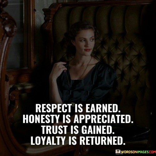 The quote illustrates the interplay between different virtues and their outcomes in relationships. It suggests that respect, honesty, trust, and loyalty are interconnected and reciprocated. In the first paragraph, the quote introduces the concept of earning respect.

The second paragraph delves deeper into the quote's message. It highlights the value of honesty as a quality that is recognized and appreciated by others. Honesty serves as a foundation for building trust and fostering meaningful connections.

In the third paragraph, the quote underscores the progression from trust to loyalty. It implies that when trust is established, loyalty becomes a natural response. The quote encapsulates the idea that these qualities are part of a cycle that, when nurtured, leads to stronger and more fulfilling relationships. It serves as a reminder that positive qualities, when practiced, have the potential to create a harmonious and mutually beneficial dynamic among individuals.