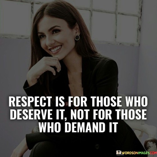 The quote "Respect is for those who deserve it, not for those who demand it" underscores the essence of true respect and highlights the importance of earning respect through actions and character rather than simply demanding it. It emphasizes that respect is not a given right, but rather something that is earned and bestowed upon individuals who demonstrate integrity, kindness, and admirable qualities. The quote encourages a discerning approach to respect, reminding us that it should be reserved for those who genuinely deserve it, rather than given automatically to those who assert entitlement.The quote emphasizes the notion that respect is earned through one's actions, behavior, and treatment of others. It suggests that true respect is not obtained by demanding it or expecting it as a entitlement, but rather by consistently displaying qualities and behaviors that warrant admiration and regard. Respect is a reflection of character, integrity, and the way individuals treat others, rather than a superficial demand.Furthermore, the quote promotes a discerning perspective on respect. It encourages individuals to evaluate the actions and qualities of others before extending respect. It serves as a reminder that respect is not to be granted indiscriminately but should be reserved for those who have demonstrated genuine integrity, earned trust, and consistently shown themselves worthy of admiration.The quote also invites self-reflection, prompting individuals to consider whether they themselves are deserving of respect. It encourages a focus on personal growth and self-improvement, as individuals should strive to embody the qualities and behaviors that earn respect from others.In essence, the quote emphasizes the importance of earning respect through actions, character, and the treatment of others. It challenges the notion that respect should be demanded or assumed as a given right. It promotes a discerning approach to respect, encouraging individuals to reserve it for those who truly deserve it based on their actions, integrity, and treatment of others. The quote serves as a reminder to cultivate qualities and behaviors that warrant respect, both in oneself and in the assessment of others, fostering a culture of genuine admiration and regard.