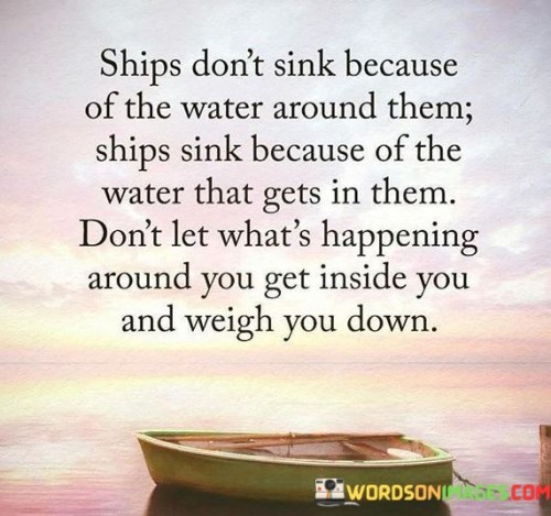 This quote uses a powerful analogy of a ship to convey an important life lesson. It suggests that external circumstances or challenges (symbolized by the water around the ship) are not the primary cause of failure or sinking. Instead, it is the negativity, doubts, and harmful influences (symbolized by the water that gets inside the ship) that can lead to one's downfall.

The quote advises individuals not to let external events or people's actions affect their inner state. It encourages resilience and emotional strength by urging people not to allow negativity, fear, or stress from their surroundings to penetrate and burden their minds and hearts.

In essence, this quote teaches the importance of emotional boundaries and self-awareness. It reminds us that we have control over how we respond to external events and that we can choose not to be overwhelmed or dragged down by them. By staying emotionally resilient and guarding against negativity, we can navigate through life's challenges like a well-built ship that remains afloat, regardless of the waters around it.