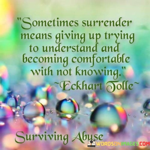 This statement explores the idea of surrender and acceptance. "Sometimes surrender means giving up trying to understand and becoming comfortable with not knowing" suggests that relinquishing the need for answers or understanding can bring about a sense of peace. It implies that embracing uncertainty and letting go of the desire for complete comprehension can lead to a more tranquil state of mind.

"Sometimes Surrender Means Giving Up Trying to Understand and Becoming Comfortable with Not Knowing" encapsulates the concept of relinquishing control over the need for certainty. It implies that there are situations where seeking answers becomes futile, and it's wiser to accept the limits of knowledge. The phrase promotes a sense of inner peace that comes from letting go of the need to comprehend everything.

The message encourages embracing the present moment and the unknown. By surrendering the need for complete understanding, individuals can free themselves from unnecessary stress and anxiety. The statement underscores the idea that finding comfort in uncertainty is a path to emotional well-being and resilience, reminding us that there is wisdom in acknowledging our limitations and focusing on what we can control.