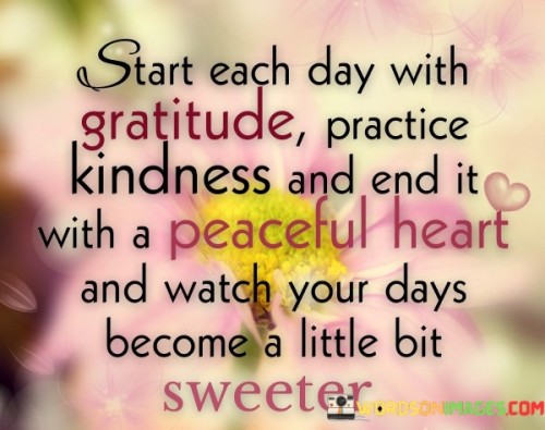 This advice outlines a formula for a more positive and fulfilling life. "Start each day with gratitude, practice kindness, and end it with a peaceful heart, and watch your days become a little bit sweeter" suggests that by embracing gratitude, kindness, and inner peace, individuals can enhance their daily experiences and create a more harmonious life.

"Start Each Day with Gratitude, Practice Kindness, and End It with a Peaceful Heart, and Watch Your Days Become a Little Bit Sweeter" encapsulates the transformative power of intentional actions. It implies that beginning the day with appreciation, spreading kindness throughout, and finding inner peace before sleep can collectively contribute to a more positive life.

The message promotes mindfulness and conscious living. By integrating gratitude, kindness, and tranquility into daily routines, individuals can cultivate a more balanced and meaningful existence. The phrase underscores the ripple effect of positive actions on one's experiences, relationships, and overall well-being, fostering a life filled with sweetness and contentment.