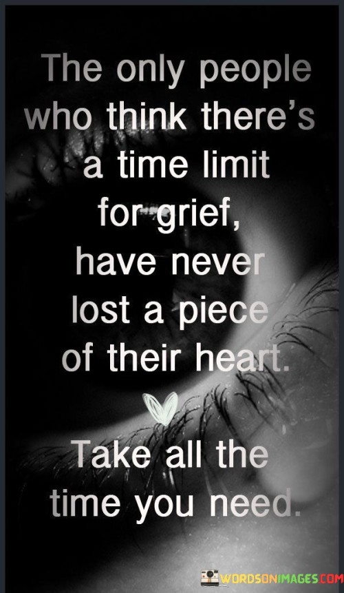 This statement acknowledges the unique experience of grief. "The Only People Who Think There's A Time For Grief" highlights the misconception. "Have Never Lost A Piece Of Their Heart" emphasizes the profound impact of loss.

The statement promotes empathy and self-compassion. "The Only People Who Think There's A Time For Grief" suggests a lack of understanding. "Take All The Time You Need" encourages individuals to honor their healing process.

In essence, the statement captures the essence of validating personal grieving journeys. "The Only People Who Think There's A Time For Grief Have Never Lost A Piece Of Their Heart. Take All The Time You Need" supports those who are grieving, emphasizing that each person's healing path is unique and deserving of time and care.