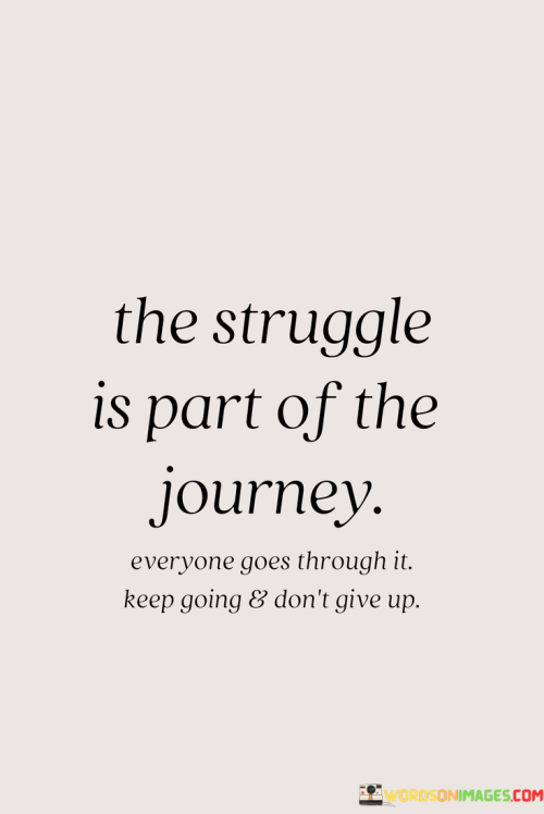 This quote acknowledges life's challenges. "The Struggle Is Part Of The Journey" normalizes adversity. "Everyone Goes Through It" underscores shared experiences, fostering empathy and unity. It reminds us that struggle is intrinsic to growth.

"Keep Going And Don't Give Up" imparts resilience. "Keep Going" highlights perseverance amid hardships. "Don't Give Up" emphasizes determination, inspiring tenacity and fortitude to overcome obstacles and continue forward despite setbacks.

In essence, the quote encapsulates the nature of personal growth. It encourages embracing struggles as integral components of the journey, offering reassurance that perseverance and resilience pave the way for eventual triumph and a deeper appreciation for the path traveled.