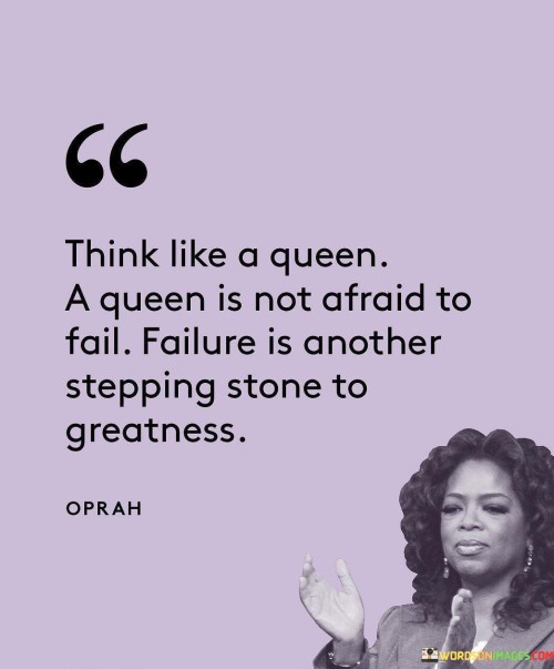 The quote "Think like a queen. A queen is not afraid to fail. Failure is another stepping stone to greatness" encapsulates the mindset of resilience, confidence, and growth. It encourages individuals to adopt a regal mindset, embodying the qualities of a queen who embraces challenges, learns from failures, and uses setbacks as opportunities for personal and professional growth. The quote emphasizes that failure is not a deterrent but rather a necessary part of the journey towards greatness and success.

The quote invites individuals to adopt a mindset of empowerment and self-belief, comparing their thinking to that of a queen. Queens are known for their strength, grace, and resilience, and they do not shy away from challenges or the possibility of failure. They face obstacles head-on, demonstrating unwavering confidence in their abilities and an understanding that setbacks are an inherent part of the journey towards achieving greatness.

Furthermore, the quote recognizes that failure is not to be feared but embraced as a valuable experience. It highlights that failure serves as a stepping stone towards achieving greatness. Rather than seeing failure as a final defeat, it encourages individuals to view it as a learning opportunity. Each failure offers valuable lessons, insights, and opportunities for growth, allowing individuals to refine their approach, learn from mistakes, and ultimately move closer to their goals.

The quote promotes a growth mindset, encouraging individuals to see failure as a natural part of the journey towards success. It underscores the importance of resilience and the ability to bounce back from failures with renewed determination and wisdom. Failure becomes a catalyst for personal and professional development, shaping individuals into stronger, more knowledgeable, and more capable individuals.

In essence, the quote invites individuals to adopt the mindset of a queen, fearlessly embracing challenges and failure. It emphasizes the transformative power of failure, highlighting its role as a stepping stone towards greatness. By thinking like a queen, individuals can cultivate resilience, confidence, and a growth mindset, recognizing that setbacks are not permanent obstacles but rather opportunities for growth and eventual success. The quote serves as a reminder to persevere, learn from failures, and continue on the path towards greatness with unwavering determination and grace.