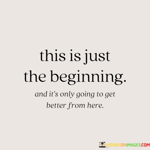 "This is just the beginning" indicates that the current situation marks the starting point of an ongoing journey or endeavor. It suggests that there are more opportunities and experiences to come, signifying hope and potential for growth.

"And it's only going to get better from here" emphasizes a positive and optimistic outlook. Despite any present challenges, the quote assures that things will improve in the future, instilling confidence and motivation to continue moving forward.

Together, the quote inspires a sense of resilience and determination, encouraging individuals to embrace the journey ahead with a positive mindset. It reminds us that every phase is a stepping stone towards progress and better things to come.