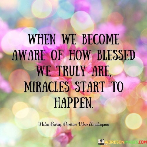 This statement highlights the transformative power of recognizing and appreciating one's blessings. "When we become aware of how blessed we truly are, miracles start to happen" suggests that cultivating gratitude and acknowledging the positives in life can lead to unexpected and remarkable outcomes. The message underscores the relationship between perspective, gratitude, and the manifestation of positive experiences.

"When We Become Aware of How Blessed We Truly Are, Miracles Start to Happen" encapsulates the idea that shifting one's perspective towards appreciation triggers a chain of positive events. It implies that by realizing the abundance in our lives, we open ourselves to the possibility of experiencing extraordinary moments that might have seemed like miracles.

The phrase promotes mindfulness and gratitude as catalysts for positive change. By embracing a genuine awareness of blessings, individuals can create a receptive mindset that attracts opportunities and positive outcomes. The message underscores the profound impact of gratitude on shaping one's reality, fostering hope, and inviting the extraordinary into everyday life.