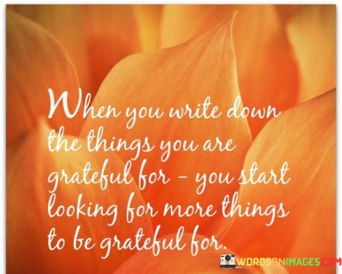 This statement highlights the cascading effect of practicing gratitude. "When you write down the things you are grateful for, you start looking for more things to be grateful for" suggests that recording your blessings encourages a heightened awareness of positive aspects in life. By acknowledging gratitude, individuals become attuned to the abundance around them, leading to a more positive outlook.

"When You Write Down the Things You Are Grateful For, You Start Looking for More Things to Be Grateful For" encapsulates the concept of gratitude's expansion. It implies that by consciously documenting what you appreciate, you develop a mindset that actively seeks and acknowledges even more sources of gratitude. The act of writing solidifies awareness and amplifies the positive cycle.

The message promotes the idea of intention and perspective. By engaging in the practice of listing gratitude, individuals create a feedback loop that enhances their capacity to notice and appreciate the positives in their lives. The phrase underscores the transformative power of gratitude as a tool for shaping perceptions, fostering contentment, and enriching one's overall well-being.