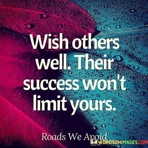 The quote advises wishing success upon others without fearing its impact on oneself. It suggests that supporting others' success doesn't hinder one's own potential for success. In the first paragraph, the quote introduces the concept of well-wishing and its relationship to personal success.

The second paragraph delves deeper into the quote's meaning. It implies that by fostering a positive and supportive mindset, individuals contribute to a culture of collaboration and abundance. The quote suggests that success isn't a finite resource, and celebrating others' achievements doesn't diminish one's own opportunities.

In the third paragraph, the quote encapsulates its core message. It serves as a reminder that promoting goodwill and cheering for others' accomplishments can foster a healthier and more encouraging environment. By embracing this mentality, individuals can create a network of positivity that benefits everyone's aspirations. The quote encourages a mindset that celebrates collective achievements and dispels notions of competition as a zero-sum game.