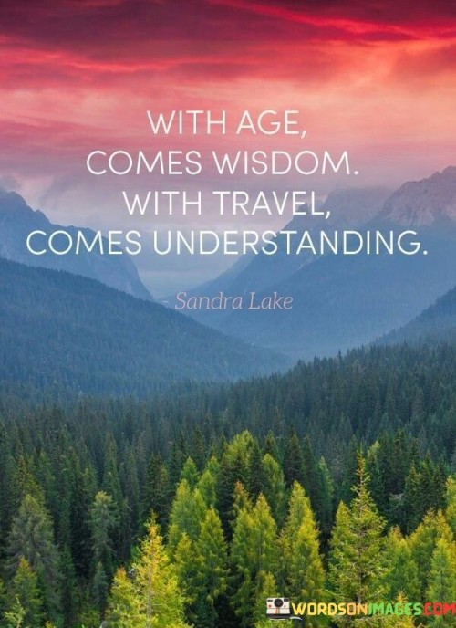 "With age comes wisdom. With travel comes understanding" conveys the idea that as people grow older, they tend to gain valuable insights and knowledge through their life experiences. Age brings a deeper understanding of oneself, others, and the world. It suggests that the accumulation of life experiences, challenges, and learning opportunities contribute to a wiser and more enlightened perspective.

On the other hand, "with travel comes understanding" emphasizes the transformative power of exploring new places and immersing oneself in different cultures. Through travel, individuals have the chance to encounter diverse perspectives, traditions, and lifestyles, fostering a greater appreciation and empathy for the global community. It encourages open-mindedness and helps break down stereotypes and prejudices by providing firsthand exposure to different ways of life.

Together, these two phrases highlight the significance of continuous learning and exploration in personal growth and self-awareness. They suggest that both the passage of time and exposure to new experiences contribute to the development of a more enlightened and compassionate individual. By embracing the lessons that come with age and the understanding fostered by travel, people can lead richer, more meaningful lives and foster a deeper connection with the world around them.