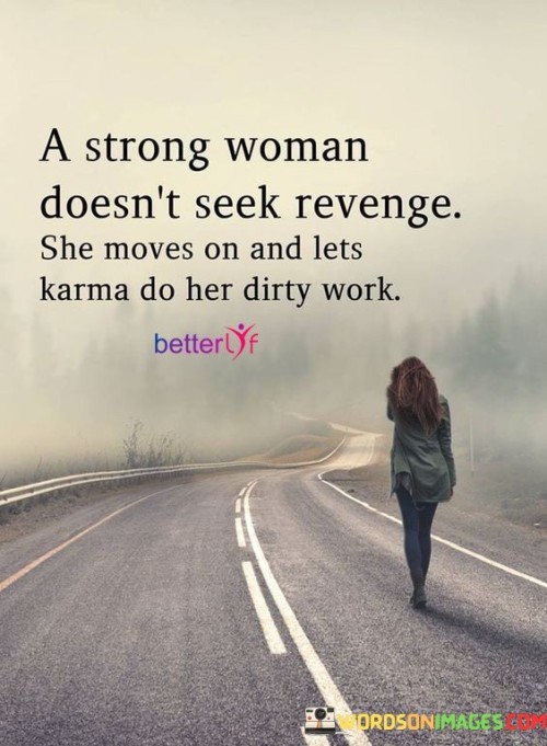 The quote "A strong woman doesn't seek revenge; she moves on and lets karma do her dirty work" reflects the inner strength, resilience, and wisdom of a woman who refuses to be consumed by bitterness or the desire for revenge. It emphasizes the power of letting go and trusting in the natural course of life to bring about justice. The quote suggests that a strong woman recognizes that seeking revenge only perpetuates negativity and instead chooses to focus on her own growth, moving forward with grace and allowing karma to take care of any wrongdoing.The quote celebrates the maturity and emotional intelligence of a strong woman who understands the futility of seeking revenge. Rather than harboring anger or seeking to retaliate, she chooses to release negative emotions and channel her energy towards positive endeavors. By refusing to engage in a cycle of revenge, she breaks free from toxic patterns and rises above the negativity that can consume others.Furthermore, the quote highlights the belief in the power of karma, the universal principle of cause and effect. It suggests that the strong woman trusts in the natural order of the universe, recognizing that actions have consequences and that justice will be served in due time. By letting karma do the "dirty work," she relinquishes the burden of seeking vengeance and allows the universe to restore balance and deliver the appropriate consequences to those who have wronged her.The quote also showcases the strength in resilience and the ability to move forward. Instead of dwelling on past grievances or engaging in vindictive behavior, the strong woman focuses her energy on personal growth, healing, and pursuing her own happiness. She chooses to prioritize her well-being and refuses to be defined by the actions of others, understanding that her strength lies in her ability to rise above the negativity and forge her own path.In essence, the quote celebrates the strength, wisdom, and emotional maturity of a strong woman who chooses not to seek revenge. It emphasizes the power of moving on, trusting in the workings of karma, and focusing on personal growth rather than perpetuating a cycle of negativity. By refusing to engage in revenge, she frees herself from the toxic grip of bitterness and allows herself to embrace a path of healing, resilience, and personal empowerment. The quote serves as a reminder of the strength that comes from choosing grace over revenge and the power of trusting in the natural order of the universe to bring about justice.