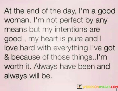 The quote "At the end of the day, I'm a good woman. I'm not perfect by any means, but my intentions are good, my heart is pure, and I love hard with everything I've got. And because of those things, I'm worth it. Always have been and always will be," embodies self-acceptance, self-worth, and an understanding of one's own value. It acknowledges that while perfection is unattainable, being a good person with genuine intentions and a loving heart makes one deserving of love, respect, and self-validation. The quote emphasizes the importance of recognizing one's own worth and embracing the inherent value that comes from being a person of integrity, love, and good intentions.

The quote embraces the concept of imperfection, acknowledging that nobody is flawless. It emphasizes that being a good woman is not synonymous with being perfect, but rather with having genuine intentions and a pure heart. It speaks to the idea that despite imperfections and shortcomings, one's character and the goodness in their heart are what truly define their worth.Moreover, the quote highlights the capacity for love and the strength of emotions. It suggests that the individual loves wholeheartedly and passionately, giving their all in relationships and connections. This love is seen as a valuable attribute, further contributing to their worth and deservingness.Furthermore, the quote emphasizes the enduring nature of self-worth. It asserts that worthiness is not a fleeting state but a constant truth. Regardless of past mistakes or imperfections, the qualities of goodness, pure intentions, and love make one inherently worthy of respect, love, and self-acceptance. It reinforces the idea that self-worth should not be determined by external validation or opinions but should be recognized and cherished from within.In essence, the quote encourages self-acceptance, self-love, and the recognition of inherent worth. It emphasizes that being a good person, despite imperfections, intentions, and capacity for love, makes one deserving of love, respect, and self-validation. The quote serves as a reminder to embrace one's own value, to appreciate the qualities of goodness, pure intentions, and love within oneself, and to recognize that these attributes make one worthy of all the positive things life has to offer.