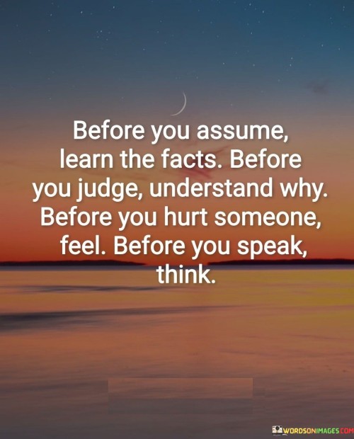 This quote encourages mindfulness and empathy in our actions and words. It reminds us to pause and gather information before making assumptions or judgments about others. Instead of jumping to conclusions, taking the time to learn the facts can prevent misunderstandings and foster better relationships.

Understanding the reasons behind someone's behavior or choices allows us to be more compassionate and less judgmental. People have diverse backgrounds and experiences that influence their actions. By seeking to understand their perspectives, we can develop a deeper sense of empathy and avoid passing unfair judgments.

The quote also emphasizes the importance of considering the potential impact of our words and actions on others. Before speaking, it's crucial to think about how our words might affect someone emotionally. Similarly, before causing harm to others, we should be mindful of their feelings and consider alternative ways to address conflicts or challenges with kindness and respect. Practicing this mindset can lead to more positive interactions and a more harmonious society.