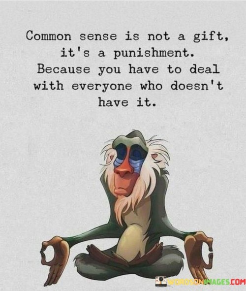 This humorous quote suggests that having common sense can sometimes feel like a burden. Common sense refers to the ability to make practical and rational decisions based on everyday knowledge and experience. While it is valuable in navigating life, not everyone possesses this trait, leading to challenging interactions with those who lack it.

Dealing with people who lack common sense can be frustrating and challenging. They may make irrational decisions, ignore obvious solutions to problems, or engage in illogical behavior. As someone with common sense, you might find yourself having to explain simple concepts or guide them through seemingly straightforward situations.

In a lighthearted way, the quote points out that having common sense means you have to navigate interactions with people who may not see things as clearly as you do. It reminds us to be patient and understanding with others, even if their actions or decisions seem illogical to us. Empathy and compassion are essential in these situations, as everyone has their strengths and weaknesses, and no one is perfect in every aspect of life.