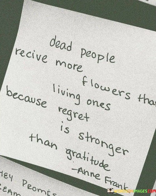 This statement suggests that deceased individuals receive more flowers than those who are alive because people tend to express regret more strongly than gratitude. It implies that people often realize the value of someone or something after it's gone, highlighting the tendency to take things for granted when they are present.

"Dead People Receive More Flowers Than Living Ones Because Regret Is Stronger Than Gratitude" encapsulates the idea that human behavior is often influenced by the realization of missed opportunities. It implies that regret for not showing appreciation or expressing gratitude becomes more pronounced once someone has passed away.

The message reflects the complex interplay between regret and gratitude. The statement underscores the importance of acknowledging and valuing people and experiences while they are still present. It serves as a reminder to actively express gratitude and appreciation to avoid the remorse that can arise from missed opportunities. By understanding this dynamic, individuals can cultivate more meaningful connections and foster a greater sense of gratitude in their relationships.