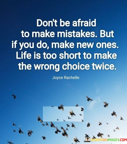 This quote encourages embracing the inevitability of making mistakes in life. It suggests that we should not fear failure or errors, as they are natural and valuable learning experiences. Mistakes are opportunities for growth and personal development, helping us gain new insights and wisdom.

However, the quote also emphasizes the importance of learning from our mistakes and not repeating them. Instead of dwelling on past errors, we should focus on moving forward and making fresh choices. Life is fleeting, and dwelling on the same wrong decisions would prevent us from making the most of our time and potential.

In essence, the quote promotes a positive and proactive approach to life. Embracing mistakes with courage allows us to expand our horizons, learn, and improve. It reminds us to be mindful of the choices we make and to use our experiences to make better, more informed decisions in the future. By doing so, we can lead a more fulfilling and purposeful life, free from the burden of regret and fear.