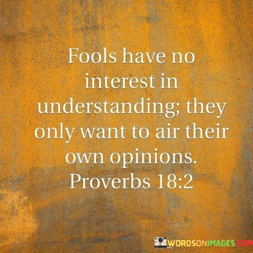 The quote points out the behavior of fools who lack curiosity and empathy. They are not interested in understanding others' perspectives; instead, they only seek to express their own opinions, often without considering the bigger picture. Fools' self-centeredness hinders meaningful conversations and prevents them from gaining valuable insights from others.

In essence, this quote emphasizes the importance of being open-minded and willing to listen and learn. Fools, on the other hand, are content with their limited knowledge and are more interested in promoting their own views rather than engaging in a constructive exchange of ideas. Their lack of interest in understanding others' opinions can lead to conflicts and misunderstandings.

In conclusion, the quote serves as a reminder to avoid the pitfalls of foolish behavior and to cultivate a genuine interest in understanding others. By being open to different perspectives and valuing the opinions of others, we can foster better communication, build stronger relationships, and make more informed decisions.