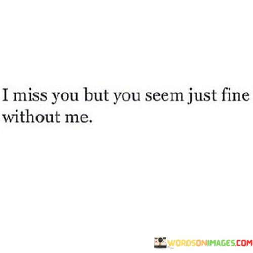 The quote conveys the contrast of emotions between two people. "I miss you" signifies yearning. "Seem just fine without me" implies their apparent contentment. The quote reflects the emotional discrepancy between the speaker's feelings and the perceived well-being of the other person.

The quote underscores the complexity of emotions in relationships. It highlights the dissonance between personal feelings and external appearances. "Seem just fine" reflects the challenge of interpreting emotions solely based on outward behaviors.

In essence, the quote speaks to the intricacies of missing someone who appears unaffected. It emphasizes the emotional turmoil of longing for someone who seems to be moving on. The quote captures the internal conflict of feeling missed and significant while also sensing the distance and indifference of the other person.