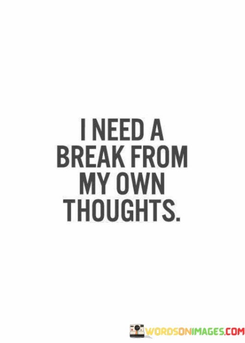 The quote conveys the desire for respite from internal contemplation. "Need a break" implies seeking relief. "From my own thoughts" reflects the overwhelming nature of personal reflections. The quote expresses the yearning for a pause from the incessant mental chatter.

The quote underscores the weight of introspection. It highlights the overwhelming nature of one's inner dialogue. "My own thoughts" emphasizes the intensity of self-reflection, underlining the significance of stepping away for mental rejuvenation.

In essence, the quote speaks to the need for mental rest. It emphasizes the challenge of managing constant self-analysis. The quote captures the importance of finding moments of mental quietude to promote well-being and emotional balance.