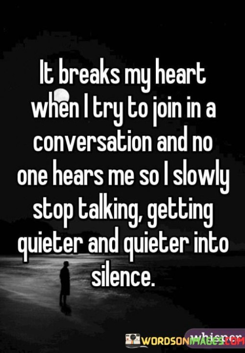 The quote depicts the experience of feeling unheard and isolated. "Breaks my heart" signifies emotional distress. "No one hears me" implies being overlooked. The quote illustrates the emotional impact of gradually retreating from conversation due to lack of acknowledgment.

The quote underscores the vulnerability of seeking connection. It reflects the pain of being marginalized. "Getting quieter into silence" conveys the fading of one's voice, symbolizing the erosion of self-expression in response to unresponsiveness.

In essence, the quote speaks to the emotional toll of being ignored. It emphasizes the profound hurt caused by being silenced in social interactions. The quote captures the feeling of fading into the background and the distressing experience of feeling disconnected from others.