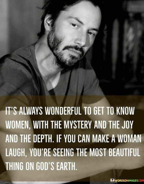 The quote "It's always wonderful to get to know women with the mystery and the joy and the depth. If you can make a woman laugh, you're seeing the most beautiful thing on God's earth" captures the essence of appreciating and understanding the multifaceted nature of women. It acknowledges the beauty found in the complexity, joy, and depth that women possess. The quote specifically highlights the transformative power of laughter, suggesting that being able to bring joy and laughter to a woman's life is witnessing the epitome of beauty and connection.The quote celebrates the enigmatic qualities that make women captivating and intriguing. It recognizes the beauty found in the mystery and depth of a woman's character, acknowledging that there is always more to discover and appreciate. By embracing the complexities and intricacies of women, the quote encourages a deeper connection and appreciation for their unique qualities.Furthermore, the quote emphasizes the significance of joy and happiness in the lives of women. It suggests that the ability to bring laughter and joy to a woman's life is a profound and meaningful experience. Laughter is often associated with genuine connection, shared experiences, and a sense of lightness and positivity. By being able to elicit laughter from a woman, one can witness and participate in the most beautiful and enriching aspect of human interaction.The quote also highlights the reverence for the beauty found in the natural world. By stating that making a woman laugh is witnessing the most beautiful thing on God's earth, it implies that the genuine expression of joy and laughter reflects a divine quality. It recognizes the inherent beauty and value of human connection and the ability to bring happiness to one another's lives.In essence, the quote celebrates the intricate, joyful, and deep nature of women. It acknowledges the beauty found in their mystery and complexity, as well as the transformative power of laughter and joy. The quote invites individuals to appreciate the unique qualities that women possess, fostering a deeper connection and understanding. It suggests that by bringing laughter and happiness to a woman's life, one can witness and participate in the most beautiful and meaningful aspects of human interaction.