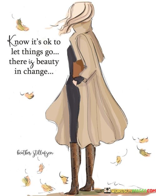 The quote "Know it's okay to let things go; there is beauty in change" encapsulates the idea that it is essential to embrace the concept of letting go and recognize the inherent beauty that comes with change. It acknowledges that holding onto things that no longer serve us can hinder personal growth and prevent us from experiencing new opportunities and transformations. The quote encourages individuals to release attachments, embrace the fluidity of life, and find solace in the beauty that arises from embracing change.The quote reminds us of the importance of letting go of what no longer serves us. It emphasizes that holding onto past experiences, relationships, or material possessions that have run their course can hinder our personal and emotional growth. By letting go of these attachments, we create space for new possibilities, experiences, and growth to enter our lives.Moreover, the quote highlights the beauty that lies within change itself. Change often brings about new beginnings, fresh perspectives, and opportunities for growth. It is through change that we can learn, evolve, and discover new aspects of ourselves. By accepting and embracing change, we open ourselves up to a world of possibilities, allowing ourselves to be shaped by the ever-evolving nature of life.The quote also encourages a mindset shift, inviting individuals to view letting go and change as positive and transformative experiences. It reminds us that beauty can be found in the process of releasing, surrendering, and adapting to new circumstances. Change allows us to shed old patterns, beliefs, and limitations, paving the way for personal development, resilience, and self-discovery.In essence, the quote highlights the significance of letting go and embracing change in our lives. It encourages individuals to release attachments, recognize the impermanence of things, and find beauty in the transformative nature of change. By letting go, we create space for growth, welcome new opportunities, and embark on a journey of self-evolution. The quote serves as a gentle reminder to embrace change with an open heart, appreciating the inherent beauty and transformative power that it holds.