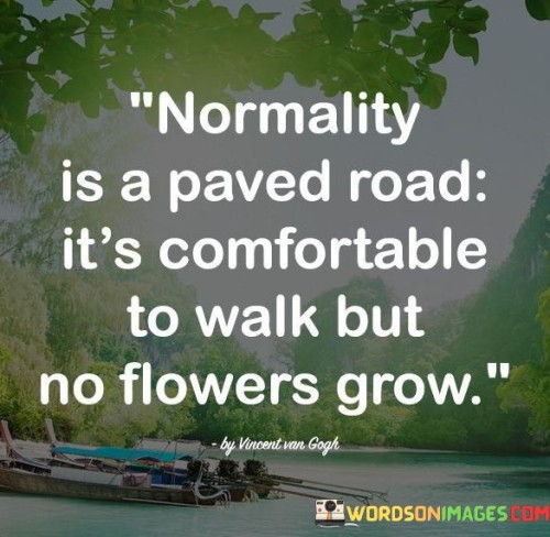 This quote questions the allure of conformity. "Normality Is A Paved Road" implies a well-trodden, predictable path. "It's Comfortable To Walk" underscores familiarity. However, "No Flowers Grow" emphasizes the absence of creativity, growth, and vibrant experiences in such a constrained setting.

The quote critiques the limits of conformity. "Normality Is A Paved Road" implies societal expectations. "It's Comfortable To Walk" suggests complacency. "No Flowers Grow" symbolizes missed opportunities, urging us to break free from the mundane for a life rich with innovation and fulfillment.

In essence, the quote encourages stepping out of comfort zones. "Normality Is A Paved Road" underscores the appeal of conformity. "No Flowers Grow" symbolizes the lack of vitality. The quote prompts embracing the unpredictable, fostering personal development and cultivating a life teeming with vibrant experiences and growth.