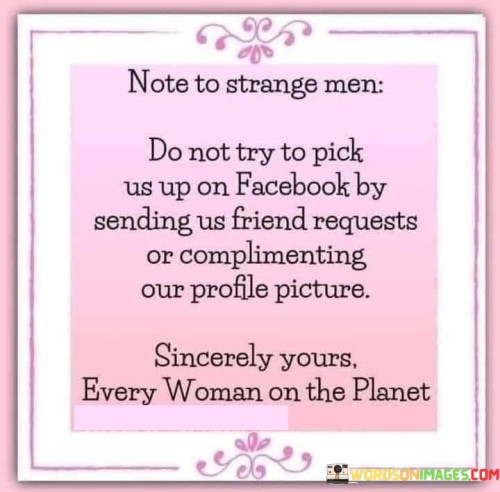 The quote "Note to strange men: Do not try to pick us up on Facebook by sending us friend requests or complimenting our profile picture. Sincerely yours, every woman on the planet" addresses the issue of unsolicited advances and objectification faced by women on social media platforms. It serves as a collective statement from women worldwide, asserting their right to be treated with respect and highlighting the inappropriate nature of such actions. The quote emphasizes the need for boundaries, consent, and the recognition that women deserve to be valued for more than just their physical appearance.The quote addresses the inappropriate behavior of unknown men who attempt to initiate romantic or flirtatious connections on social media platforms like Facebook. It challenges the assumption that women are open to such advances and asserts their right to privacy and personal boundaries. By emphasizing that this sentiment is shared by "every woman on the planet," the quote highlights the universality of the issue and the need for it to be acknowledged and addressed by society.Furthermore, the quote challenges the objectification of women and the reduction of their worth to their physical appearance. It suggests that compliments based solely on profile pictures undermine the depth, intelligence, and accomplishments of women. It encourages a shift in focus towards recognizing women for their qualities, achievements, and character rather than objectifying them based on external appearances.The quote also reinforces the importance of consent and mutual respect in interpersonal interactions. It implies that unsolicited friend requests and compliments can make women feel uncomfortable, violated, or disrespected. By voicing this collective message, the quote aims to raise awareness and promote a culture of respectful communication and interaction, where women are treated as equals and their boundaries are honored.In essence, the quote serves as a reminder to men to approach interactions with women on social media platforms respectfully and to recognize the importance of consent and boundaries. It calls for a shift away from objectification and superficial judgments based on appearance, encouraging men to value women for their unique qualities, achievements, and individuality. The quote represents a collective stand by women worldwide, asserting their right to be treated with respect and demanding a change in societal attitudes towards online interactions.