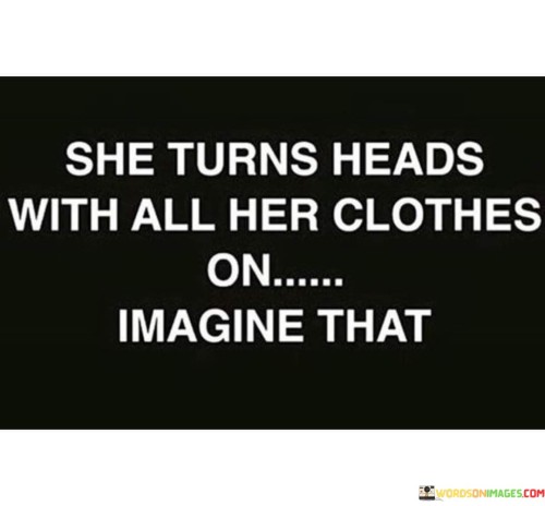 The quote "She turns heads with all her clothes on, imagine that" celebrates a woman's confidence and inner beauty, suggesting that her presence and demeanor are captivating even without relying on revealing attire. It highlights the power of self-assurance and authenticity in leaving a lasting impression on others.

The phrase emphasizes that true beauty is not solely dependent on physical appearance or revealing clothing. Instead, it suggests that a woman's grace, charisma, and self-assuredness can attract attention and admiration. This sentiment challenges the notion that one must conform to societal standards of dress or objectification to be noticed or appreciated.

The quote promotes the idea that a woman's worth goes beyond her physical appearance and invites others to appreciate her personality, intelligence, and inner strength. It celebrates the uniqueness and individuality of women, encouraging them to embrace their true selves and to be confident in their own skin. Ultimately, it is a reminder that genuine beauty and allure come from within and radiate outward, making a lasting impact on those around them.