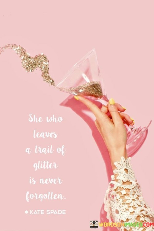 The quote "She who leaves a trail of glitter is never forgotten" encapsulates the idea that individuals who leave a lasting impression, radiate positivity, and bring joy to others' lives are remembered long after their presence. It suggests that those who leave behind a trail of happiness, inspiration, and sparkle through their actions, personality, and impact are etched in the memories and hearts of those they encounter. The quote celebrates the power of spreading positivity, leaving a mark on others' lives, and the enduring legacy that follows.The quote acknowledges the significance of the impressions we make on others and the lasting impact we can have through our actions and demeanor. By leaving a trail of glitter, it implies that individuals who bring light, joy, and inspiration to others are not easily forgotten. Their vibrant energy, kindness, and positivity leave a mark that lingers in the hearts and minds of those they touch.Moreover, the quote highlights the transformative power of positivity and the ability to uplift and inspire others. It suggests that individuals who radiate happiness and leave behind a trail of glitter evoke a sense of wonder, admiration, and fond memories. They bring light and sparkle to the lives of those around them, leaving a lasting impression that remains even when they are physically absent.The quote also signifies the value of authenticity and the power of being true to oneself. By leaving a trail of glitter, it implies that individuals who embrace their unique qualities, shine with their own light, and live authentically are the ones who create a lasting impact. It encourages individuals to embrace their passions, spread joy, and make a positive difference in the lives of others.In essence, the quote celebrates the impact of individuals who leave behind a trail of glitter through their positivity, inspiration, and authenticity. It signifies the power of spreading joy, radiating happiness, and leaving a lasting impression on others. The quote serves as a reminder of the significance of our actions and the mark we can make in the lives of others. By embracing our own sparkle and sharing it with the world, we have the potential to create lasting memories and be remembered as individuals who brought light and happiness wherever we went.