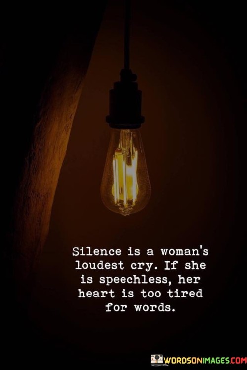 The quote "Silence is a woman's loudest cry; if she is speechless, her heart is too tired for words" expresses the profound impact of silence as a means of communication for women. It suggests that when a woman falls silent, it signifies a deep emotional exhaustion within her heart, rendering her unable to articulate her feelings through words. The quote emphasizes the need to recognize and understand the weight carried by a woman's silence, as it can indicate immense emotional fatigue and a longing for support, empathy, and understanding.The quote highlights the power of silence as a form of expression for women. It acknowledges that at times, words are insufficient to convey the depths of a woman's emotions and experiences. When a woman chooses to remain silent, it signifies that her heart is burdened with weariness, and she may lack the emotional energy to articulate her feelings verbally. It serves as a reminder that silence should not be dismissed or disregarded, but rather seen as a significant expression of internal struggles.Furthermore, the quote underscores the importance of empathy and sensitivity towards a woman's silence. It suggests that when a woman is unable to find the words to express herself, it is crucial to offer support, understanding, and a safe space for her to share her burdens. Recognizing the weight carried by her silence can lead to a deeper connection and a genuine effort to understand her unspoken pain or exhaustion.The quote also calls for an appreciation of the emotional depth and complexity within women. It indicates that their silence can be a profound cry for understanding and compassion. It urges individuals to listen beyond the absence of words and to be attuned to the emotional needs of women, providing support and reassurance when their hearts are too weary for verbal expression.In essence, the quote illuminates the significance of silence as a woman's powerful cry. It underscores that when a woman falls silent, it signifies that her heart is too tired to express itself through words. The quote serves as a reminder to be attentive and empathetic towards women who may be silently struggling, recognizing the importance of creating a safe and supportive environment where they can freely express their emotions. By acknowledging the weight of a woman's silence, we can foster deeper understanding, connection, and empathy for her unspoken pain and exhaustion.