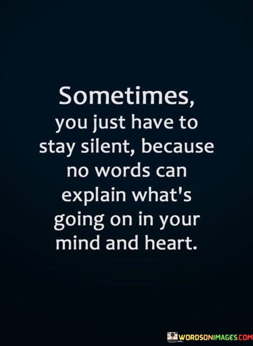 The quote highlights the limitations of words. "Stay silent" signifies restraint. "No words can explain" implies inadequacy. The quote emphasizes that complex emotions and thoughts cannot always be expressed adequately through language.

The quote underscores the depth of emotional experiences. It reflects the intricacy of inner turmoil. "What's going on in your mind and heart" portrays the complexity of feelings and thoughts that surpass verbal expression.

In essence, the quote speaks to the ineffability of certain emotions. It emphasizes the challenge of conveying intricate feelings and thoughts. The quote captures the profound nature of inner experiences that can only be truly understood by oneself.