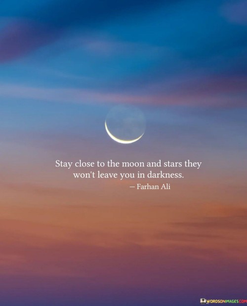 This quote suggests that by staying close to positive and inspiring influences, represented metaphorically by the moon and stars, one can find guidance and support during difficult times. Just as the moon and stars provide light in the darkness of the night, these positive influences can illuminate our path and offer comfort when life becomes challenging. By surrounding ourselves with uplifting people, ideas, and experiences, we can better navigate through tough situations without succumbing to despair.

In essence, the quote encourages us to seek sources of inspiration and hope that can serve as constant guides in our lives. By maintaining a connection with these sources, we can draw strength and motivation even in the darkest moments. It reminds us that we have the power to choose the influences we surround ourselves with, and these choices can significantly impact our overall well-being and resilience.

Moreover, the moon and stars also symbolize the vastness and wonder of the universe. Staying close to them metaphorically urges us to embrace the beauty and mystery of life, fostering a sense of wonder and curiosity. This perspective can help us appreciate the journey, finding comfort and solace in the midst of life's uncertainties. By seeking inspiration from celestial bodies, we can adopt a more positive outlook and navigate through life's challenges with a sense of purpose and wonder.