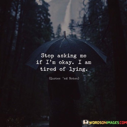 The quote conveys the exhaustion of pretense. "Stop asking me if I am okay" reflects repetitive inquiries. "Tired of lying" signifies the strain of giving false assurances. The quote portrays the emotional burden of concealing one's true feelings.

The quote underscores the discomfort of insincerity. It reflects the weariness of masking emotions. "Tired of lying" emphasizes the emotional toll of pretending, highlighting the desire for authenticity in interactions.

In essence, the quote speaks to the longing for genuine concern. It emphasizes the need for authentic understanding without repetitive questioning. The quote captures the frustration of maintaining a facade and the yearning for a supportive environment that encourages open expression.