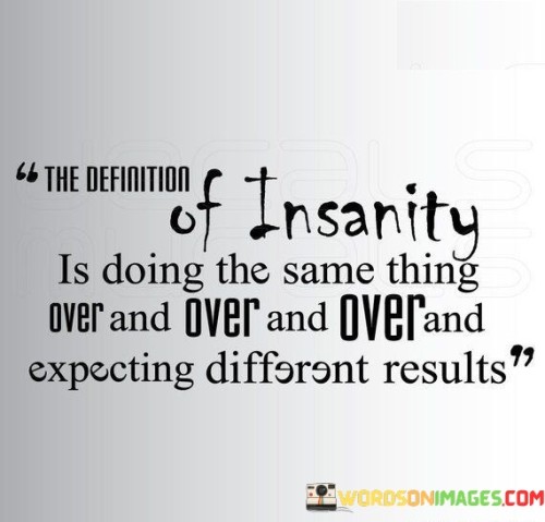 This quote highlights the concept of insanity by using repetition to illustrate its point. It suggests that if someone keeps doing the same action repeatedly and anticipates different outcomes each time, it can be considered irrational or insane. The quote serves as a reminder to reevaluate our approach when faced with challenges or seeking change. Instead of persisting with unsuccessful methods, it encourages us to adopt new strategies and perspectives to achieve different, more desired results.

Furthermore, this quote is often attributed to Albert Einstein, emphasizing the idea that even highly intelligent individuals can fall into patterns of repetitive behavior. It urges us to break free from such cycles and cultivate a willingness to adapt and experiment. By recognizing that repeating the same actions will likely yield the same outcomes, we can embrace change and open ourselves up to new possibilities. In doing so, we can avoid getting stuck in unproductive loops and create opportunities for personal growth and success.

Ultimately, the quote serves as a valuable life lesson to foster self-awareness and encourage innovation. It prompts us to challenge our assumptions, habits, and actions, which may not be serving us well. Instead of being afraid of change, this quote encourages us to embrace it as a powerful catalyst for progress and transformation. By breaking free from the patterns of the past, we can navigate life with a greater sense of purpose and adaptability, leading to more positive and fulfilling outcomes.