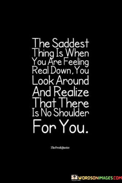 The quote captures the loneliness in times of despair. "Feeling real down" conveys deep sadness. "No shoulder for you" signifies absence of support. The quote conveys the sense of isolation when seeking solace during difficult moments.

The quote underscores the yearning for emotional connection. It highlights the absence of a supportive presence. "Realize that there is no shoulder" emphasizes the stark reality of feeling alone when needing comfort.

In essence, the quote speaks to the profound need for empathy and understanding. It emphasizes the vulnerability of needing support during challenging times. The quote captures the essence of feeling isolated when one longs for a compassionate presence to lean on.