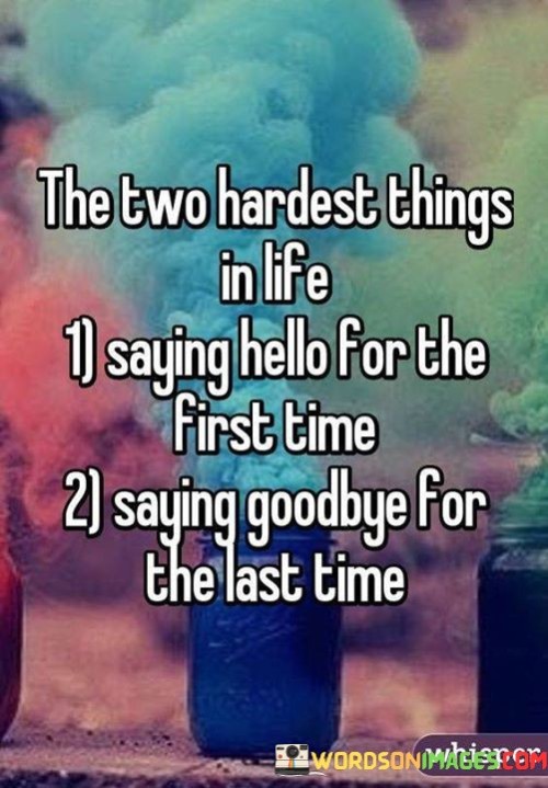 The quote reflects the emotional challenges that often accompany the moments of meeting someone new for the first time and parting ways with them for the last time. Saying hello for the first time can be difficult because it involves stepping out of one's comfort zone and initiating a connection with someone unknown. It requires courage, vulnerability, and the willingness to embrace potential rejection or uncertainty.

On the other hand, saying goodbye for the last time is equally challenging, if not more so. Farewells often signify the end of a significant chapter in one's life, whether it's the departure of a loved one, the conclusion of a meaningful relationship, or bidding farewell to a cherished place or phase. Letting go can be emotionally draining, and it may evoke feelings of sadness, nostalgia, and grief.

In summary, the quote captures the essence of the bittersweet nature of human connections and experiences. It reminds us that both saying hello and saying goodbye can be emotionally demanding, but they are essential aspects of life's journey. These moments of greeting and parting shape our lives, influencing the people we meet, the memories we create, and the lessons we learn. Embracing these experiences with an open heart allows us to grow, appreciate the beauty of connections, and navigate the ever-changing landscape of life with grace and resilience.