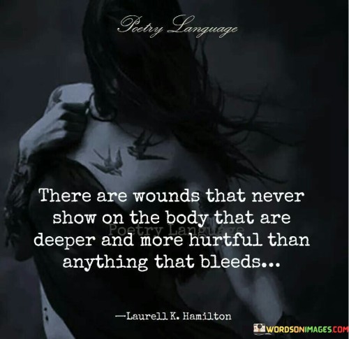 The quote highlights invisible emotional wounds. "Never show on the body" implies hidden pain. "Deeper and more hurtful than anything that bleeds" suggests profound suffering. The quote conveys that internal struggles can be more impactful than visible injuries.

The quote underscores the significance of emotional well-being. It reflects that inner pain can be more enduring. "Deeper and more hurtful" emphasizes the depth of emotional turmoil, contrasting it with physical wounds.

In essence, the quote speaks to the depth of psychological suffering. It emphasizes that emotional pain can surpass the physical, advocating for acknowledging and addressing hidden wounds. The quote captures the importance of mental health awareness and empathetic understanding.