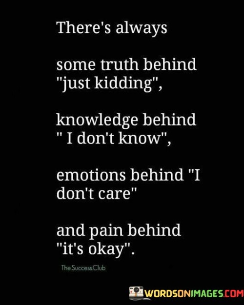 7 / 7

The quote highlights the complexity of human communication and emotions. It suggests that behind seemingly casual remarks like "just kidding" or "I don't know," there might be an element of truth or hidden meaning. It reminds us that people may use humor or feigned ignorance to mask their true feelings or thoughts, making it essential to be attentive to the underlying message.

"I don't care" might be a defensive response to shield oneself from vulnerability, as it can be challenging for some individuals to express their emotions openly. The quote encourages us to recognize that there could be deeper feelings behind seemingly indifferent statements, prompting us to offer empathy and understanding to others who may be struggling internally.

Similarly, "it's okay" could be an attempt to appear strong and composed, even when one is experiencing pain or distress. The quote reminds us to be sensitive to the emotional complexities of those around us and to be willing to offer support and compassion. By acknowledging the potential emotions and pain concealed behind these phrases, we can foster more genuine and empathetic connections with others.