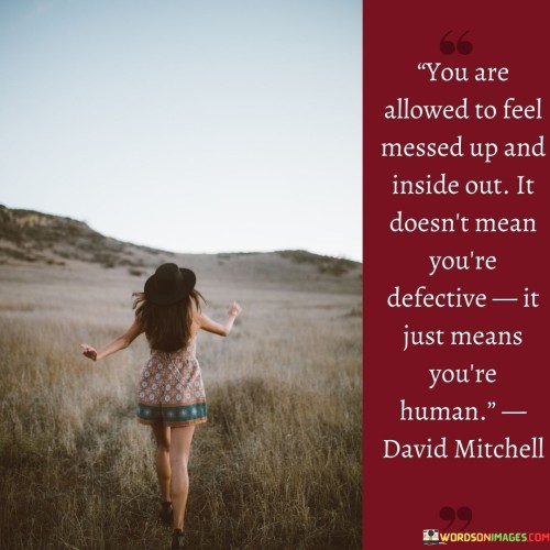 The quote reassures that experiencing emotional turmoil and vulnerability is a normal aspect of being human. It emphasizes that feeling overwhelmed or going through challenging emotions does not make a person flawed or defective. Instead, it reflects the natural complexity of human emotions and the ups and downs of life.

In essence, the quote encourages self-compassion and self-acceptance during difficult times. It reminds individuals that it is okay to feel messy or uncertain, and it does not diminish their worth. Acknowledging and accepting our emotions as part of our human experience can lead to greater understanding and growth.

Ultimately, the quote promotes a healthier perspective on our emotional experiences. Instead of viewing ourselves negatively for feeling overwhelmed, it reminds us to embrace our humanness and be kind to ourselves in moments of vulnerability. By accepting our emotions without judgment, we can navigate life's challenges with greater resilience and self-awareness.