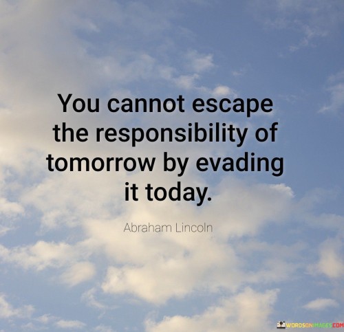 This quote underscores accountability. "You Cannot Escape" highlights inevitability. "The Responsibility Of Tomorrow" refers to pending obligations. "By Evading It Today" warns against procrastination, suggesting that avoiding responsibilities in the present only defers and compounds challenges for the future.

The quote cautions against avoidance. "You Cannot Escape" alludes to inescapable consequences. "The Responsibility Of Tomorrow" suggests forthcoming duties. "By Evading It Today" implies the futility of delay, emphasizing the importance of addressing obligations promptly to prevent future complications.

In essence, the quote imparts a lesson in proactive action. "You Cannot Escape" acknowledges life's demands. "By Evading It Today" highlights the interconnectedness of actions, urging us to face responsibilities head-on, ensuring a smoother journey towards fulfilling commitments and achieving personal growth.