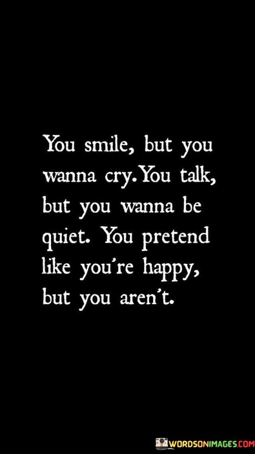 The quote highlights the contrast between appearance and emotion. "You smile but you wanna cry" portrays a facade. "Talk but you wanna be quiet" implies inner conflict. "Pretend like you're happy but you aren't" conveys masking true feelings.

The quote underscores the complexity of emotions. It reflects the internal struggle of concealing inner turmoil. "Pretend like you're happy" signifies the effort to maintain a positive exterior despite conflicting emotions within.

In essence, the quote speaks to the emotional dissonance individuals experience. It emphasizes the internal battles of maintaining appearances while dealing with inner struggles. The quote captures the essence of navigating the intricate interplay between outward demeanor and inner emotions.